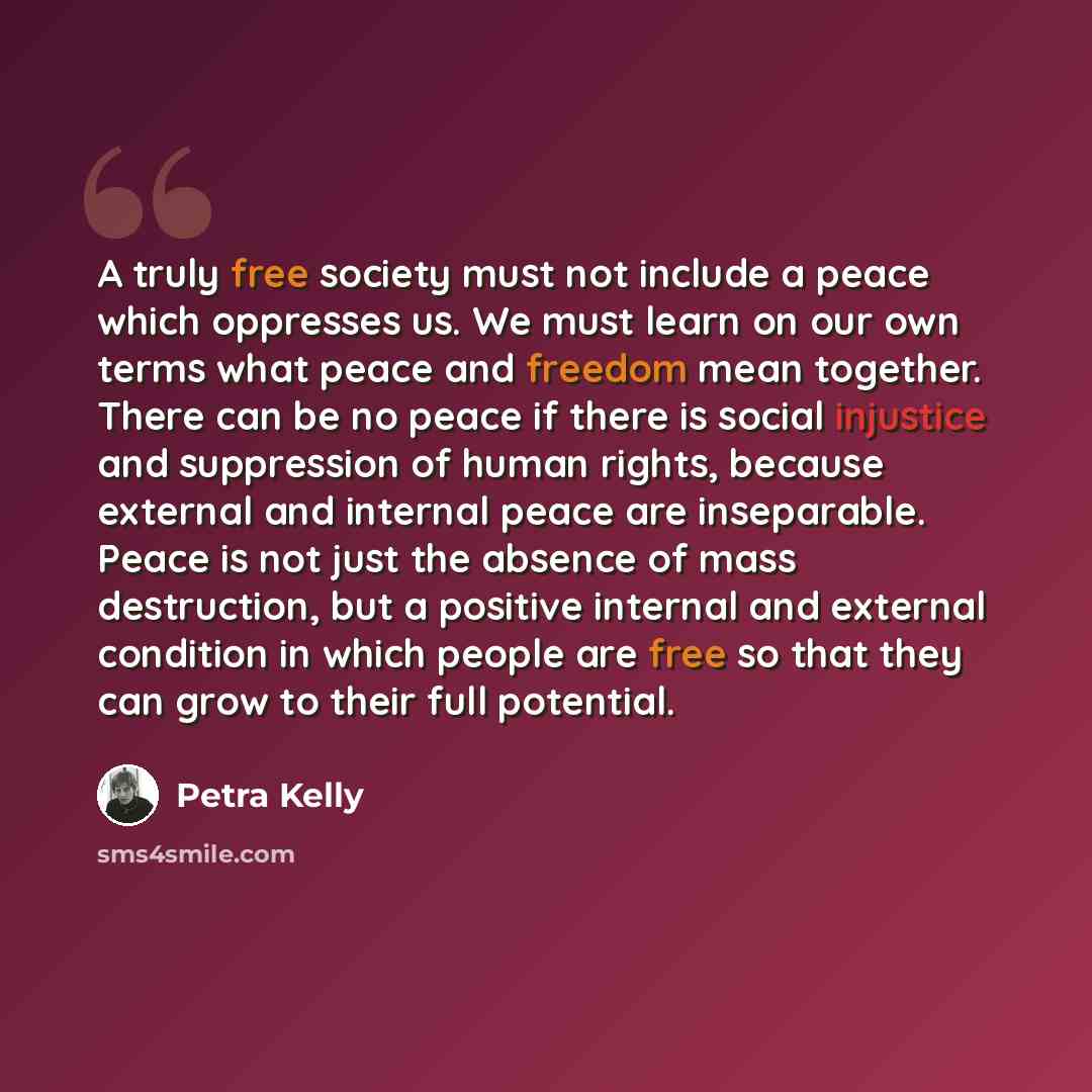 “A truly free society must not include a peace which oppresses us. We must learn on our own terms what peace and freedom mean together. There can be no peace if there is social injustice and suppression of human rights, because external and internal peace are inseparable. Peace is not just the…” quote by Petra Kelly
