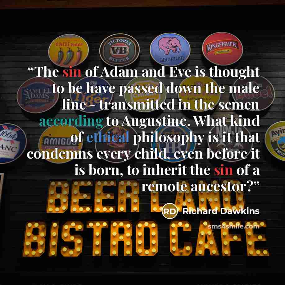 “The sin of Adam and Eve is thought to be have passed down the male line - transmitted in the semen according to Augustine. What kind of ethical philosophy is it that condemns every child, even before it is born, to inherit the sin of a remote ancestor?” quote by Richard Dawkins