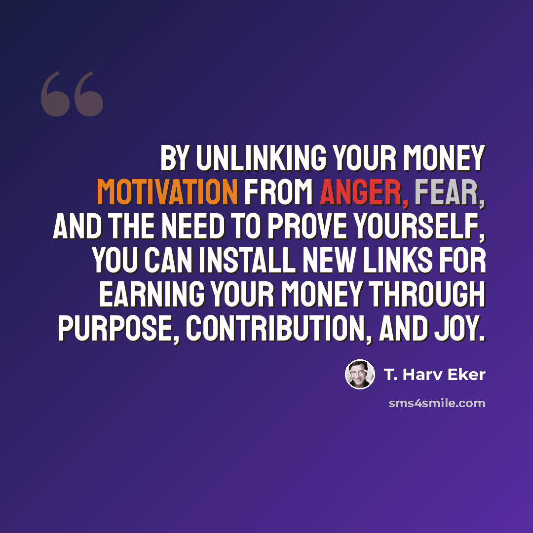 “By unlinking your money motivation from anger, fear, and the need to prove yourself, you can install new links for earning your money through purpose, contribution, and joy.” quote by T. Harv Eker