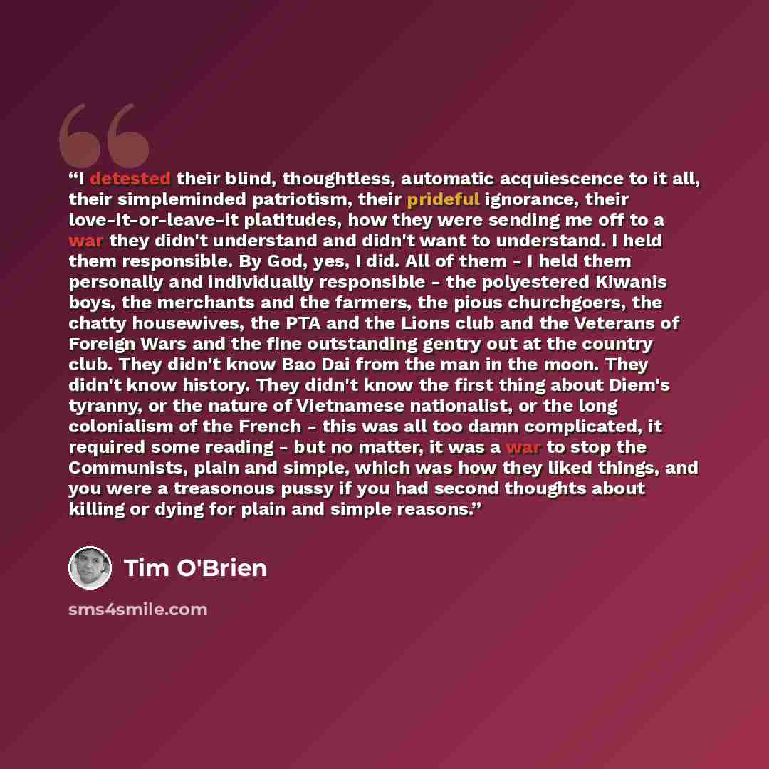 “I detested their blind, thoughtless, automatic acquiescence to it all, their simpleminded patriotism, their prideful ignorance, their love-it-or-leave-it platitudes, how they were sending me off to a war they didn't understand and didn't want to understand. I held them responsible. By God, yes, I…” quote by Tim O'Brien