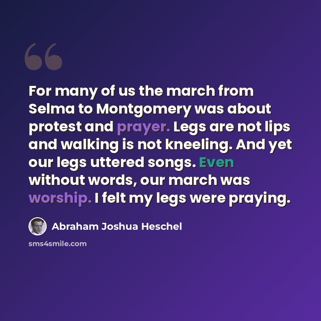 “For many of us the march from Selma to Montgomery was about protest and prayer. Legs are not lips and walking is not kneeling. And yet our legs uttered songs. Even without words, our march was worship. I felt my legs were praying.” quote by Abraham Joshua Heschel