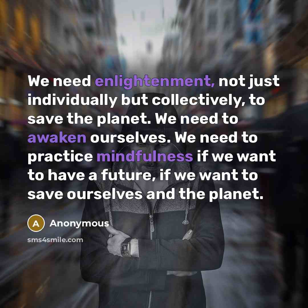“We need enlightenment, not just individually but collectively, to save the planet. We need to awaken ourselves. We need to practice mindfulness if we want to have a future, if we want to save ourselves and the planet.” quote by Anonymous