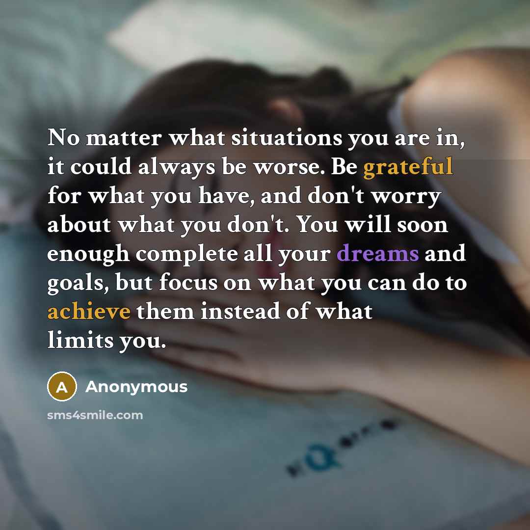“No matter what situations you are in, it could always be worse. Be grateful for what you have, and don't worry about what you don't. You will soon enough complete all your dreams and goals, but focus on what you can do to achieve them instead of what limits you.” quote by Anonymous