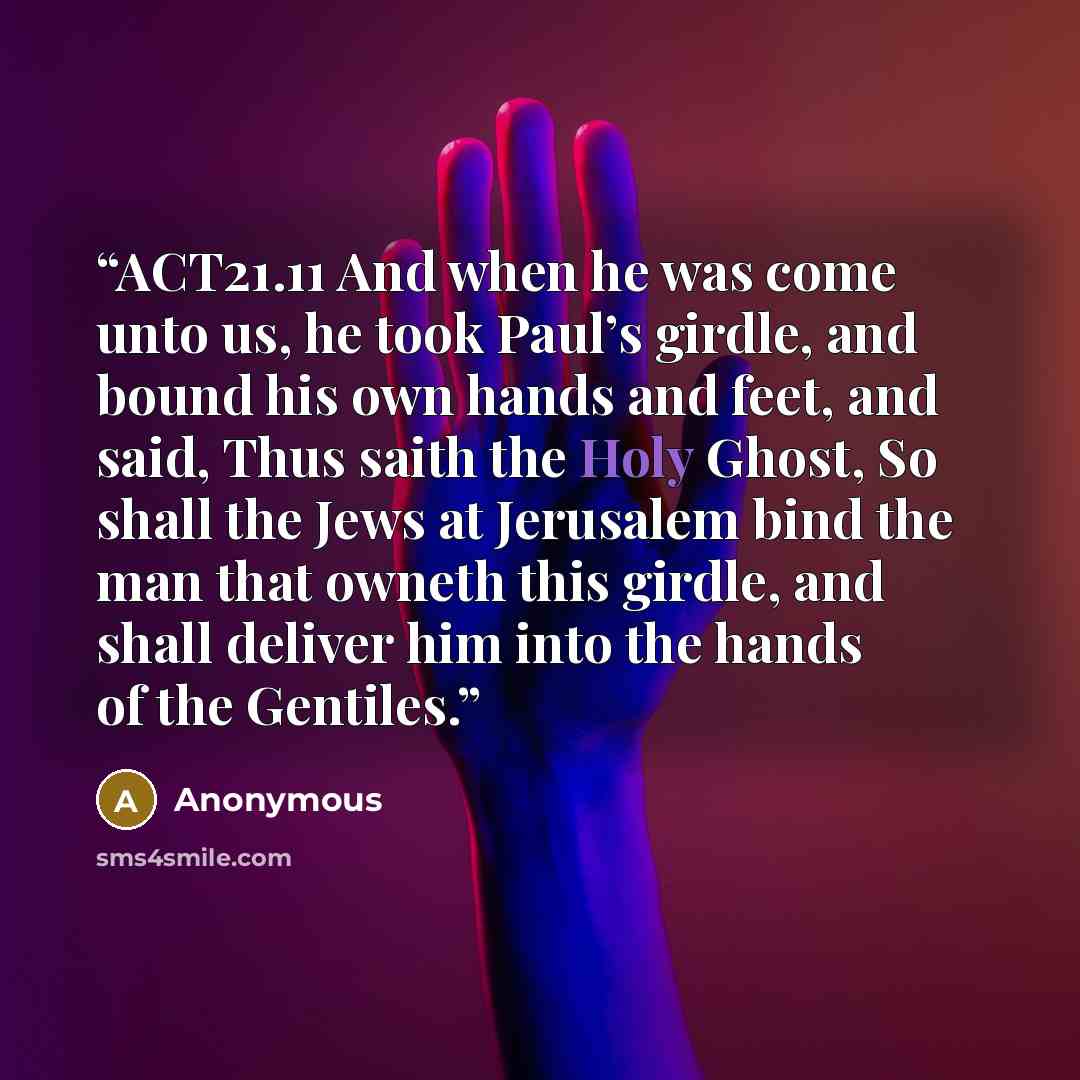 “ACT21.11 And when he was come unto us, he took Paul’s girdle, and bound his own hands and feet, and said, Thus saith the Holy Ghost, So shall the Jews at Jerusalem bind the man that owneth this girdle, and shall deliver him into the hands of the Gentiles.” quote by Anonymous