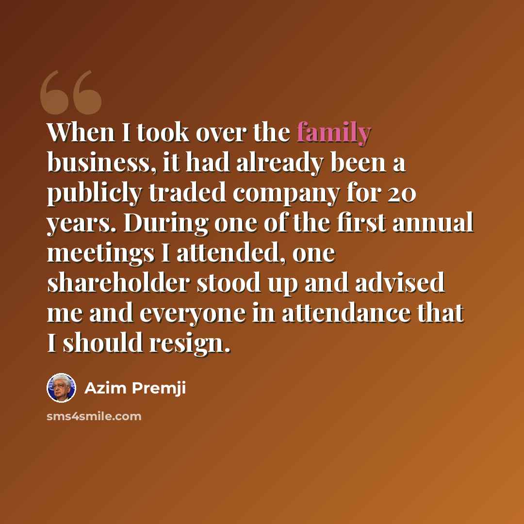 “When I took over the family business, it had already been a publicly traded company for 20 years. During one of the first annual meetings I attended, one shareholder stood up and advised me and everyone in attendance that I should resign.” quote by Azim Premji