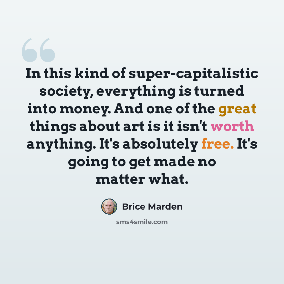 “In this kind of super-capitalistic society, everything is turned into money. And one of the great things about art is it isn't worth anything. It's absolutely free. It's going to get made no matter what.” quote by Brice Marden