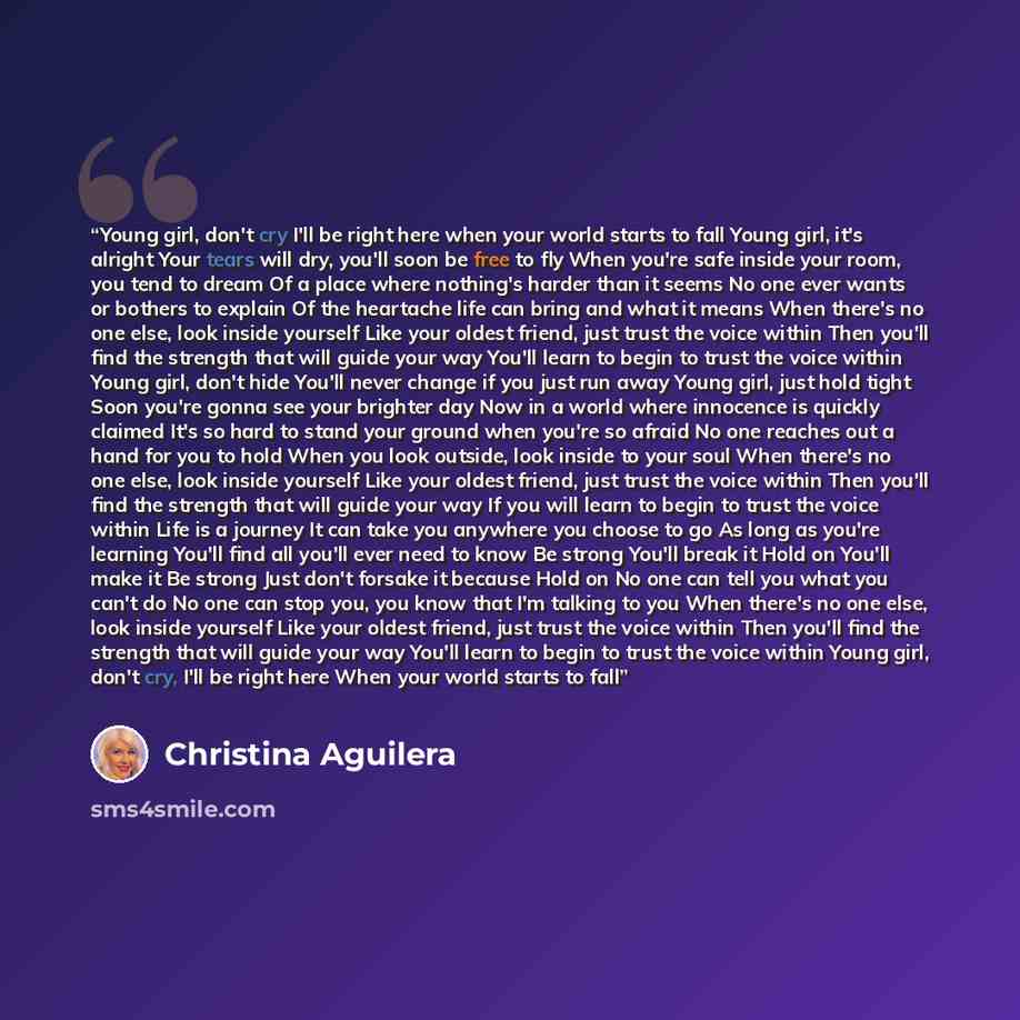 “Young girl, don't cry I'll be right here when your world starts to fall Young girl, it's alright Your tears will dry, you'll soon be free to fly When you're safe inside your room, you tend to dream Of a place where nothing's harder than it seems No one ever wants or bothers to explain Of the…” quote by Christina Aguilera