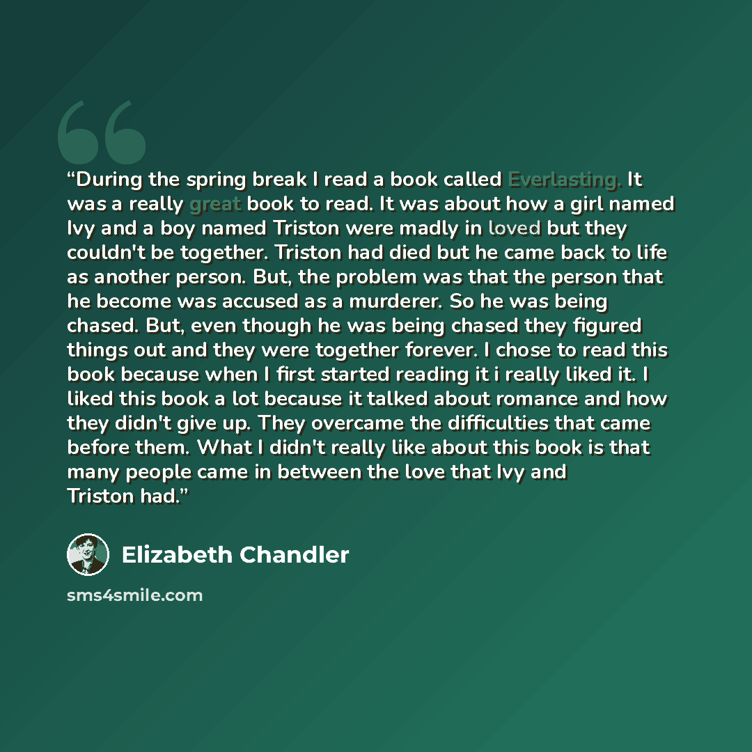 “During the spring break I read a book called Everlasting. It was a really great book to read. It was about how a girl named Ivy and a boy named Triston were madly in loved but they couldn't be together. Triston had died but he came back to life as another person. But, the problem was that the…” quote by Elizabeth Chandler