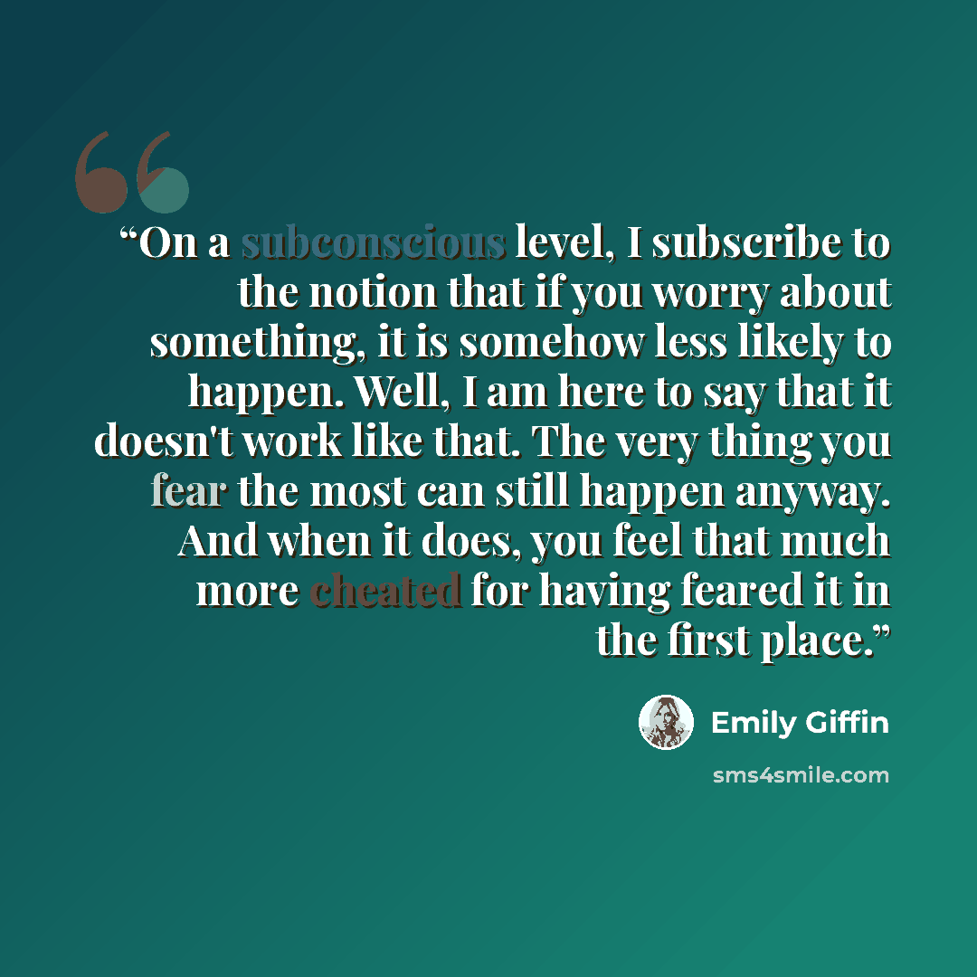 “On a subconscious level, I subscribe to the notion that if you worry about something, it is somehow less likely to happen. Well, I am here to say that it doesn't work like that. The very thing you fear the most can still happen anyway. And when it does, you feel that much more cheated for having…” quote by Emily Giffin