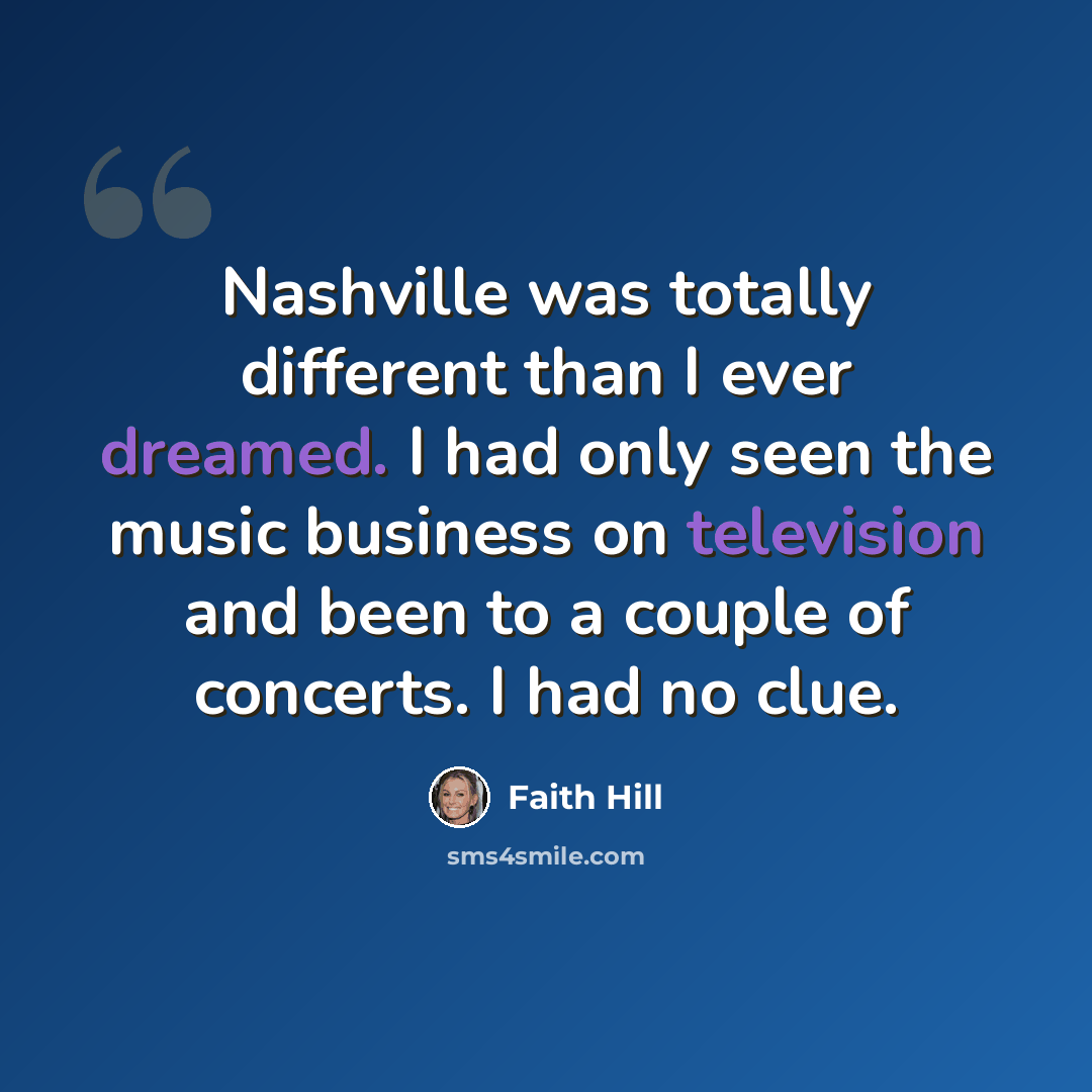 “Nashville was totally different than I ever dreamed. I had only seen the music business on television and been to a couple of concerts. I had no clue.” quote by Faith Hill