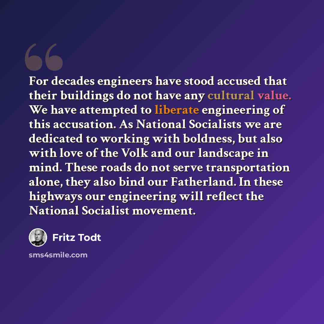 “For decades engineers have stood accused that their buildings do not have any cultural value. We have attempted to liberate engineering of this accusation. As National Socialists we are dedicated to working with boldness, but also with love of the Volk and our landscape in mind. These roads do not…” quote by Fritz Todt