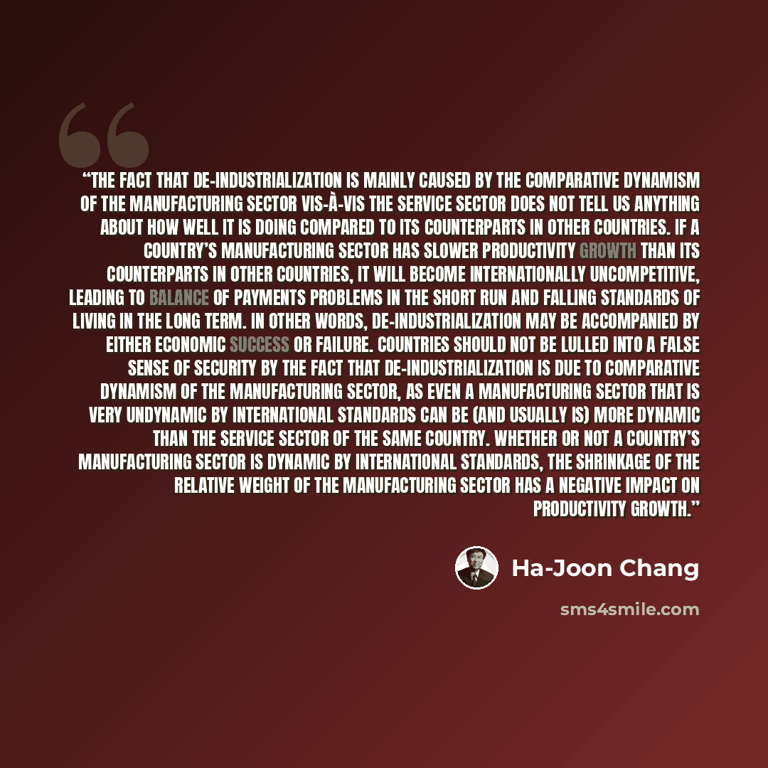 “The fact that de-industrialization is mainly caused by the comparative dynamism of the manufacturing sector vis-à-vis the service sector does not tell us anything about how well it is doing compared to its counterparts in other countries. If a country’s manufacturing sector has slower productivity…” quote by Ha-Joon Chang