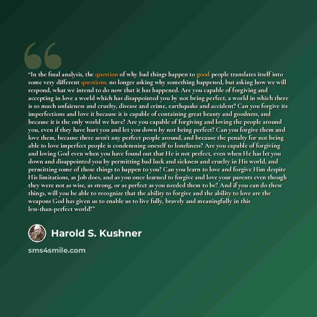 “In the final analysis, the question of why bad things happen to good people translates itself into some very different questions, no longer asking why something happened, but asking how we will respond, what we intend to do now that it has happened. Are you capable of forgiving and accepting in…” quote by Harold S. Kushner