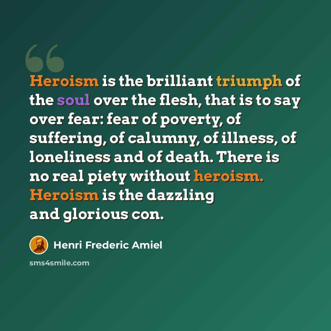 “Heroism is the brilliant triumph of the soul over the flesh, that is to say over fear: fear of poverty, of suffering, of calumny, of illness, of loneliness and of death. There is no real piety without heroism. Heroism is the dazzling and glorious con.” quote by Henri Frederic Amiel