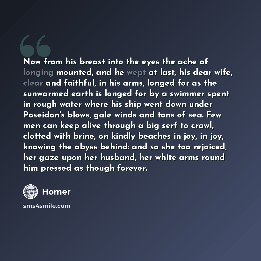 “Now from his breast into the eyes the ache of longing mounted, and he wept at last, his dear wife, clear and faithful, in his arms, longed for as the sunwarmed earth is longed for by a swimmer spent in rough water where his ship went down under Poseidon's blows, gale winds and tons of sea. Few men…” quote by Homer