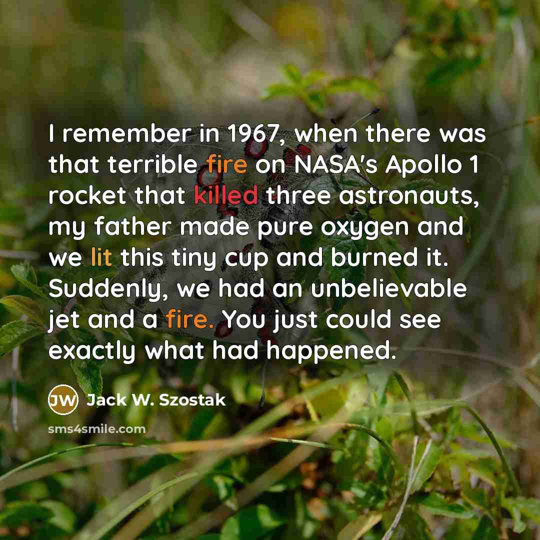 “I remember in 1967, when there was that terrible fire on NASA's Apollo 1 rocket that killed three astronauts, my father made pure oxygen and we lit this tiny cup and burned it. Suddenly, we had an unbelievable jet and a fire. You just could see exactly what had happened.” quote by Jack W. Szostak