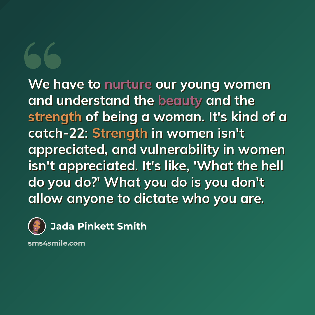 “We have to nurture our young women and understand the beauty and the strength of being a woman. It's kind of a catch-22: Strength in women isn't appreciated, and vulnerability in women isn't appreciated. It's like, 'What the hell do you do?' What you do is you don't allow anyone to dictate who you…” quote by Jada Pinkett Smith
