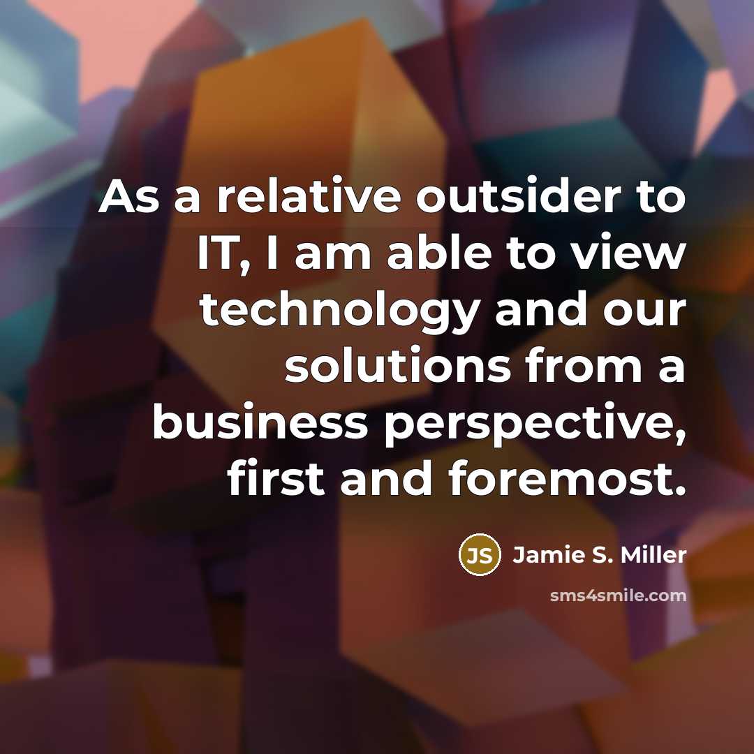 “As a relative outsider to IT, I am able to view technology and our solutions from a business perspective, first and foremost.” quote by Jamie S. Miller