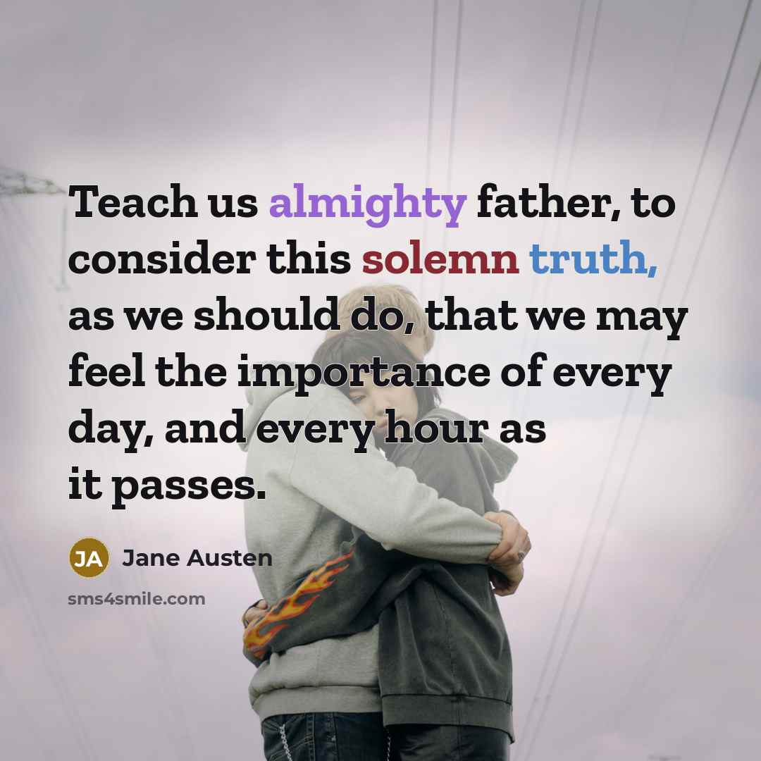 “Teach us almighty father, to consider this solemn truth, as we should do, that we may feel the importance of every day, and every hour as it passes.” quote by Jane Austen