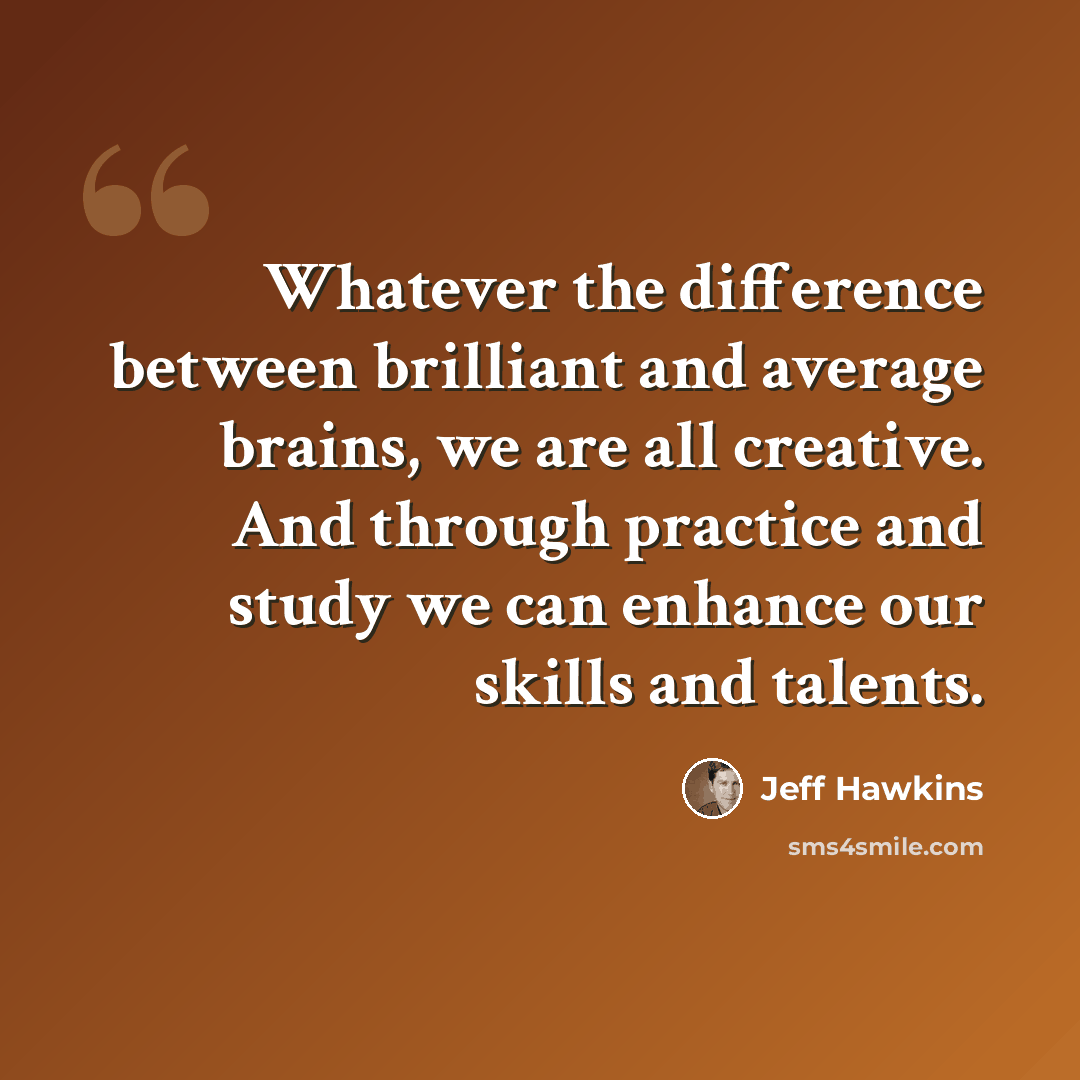 “Whatever the difference between brilliant and average brains, we are all creative. And through practice and study we can enhance our skills and talents.” quote by Jeff Hawkins