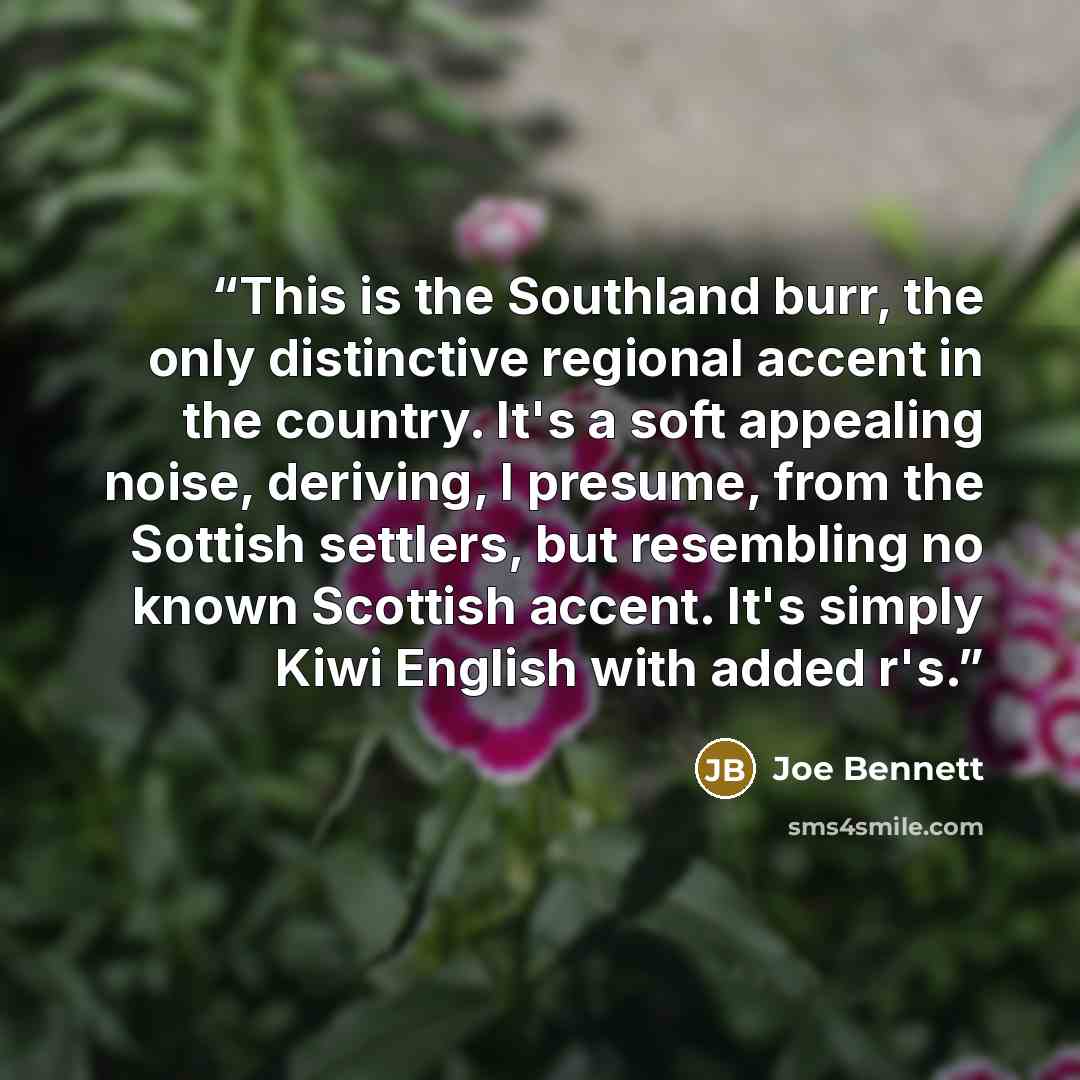 “This is the Southland burr, the only distinctive regional accent in the country. It's a soft appealing noise, deriving, I presume, from the Sottish settlers, but resembling no known Scottish accent. It's simply Kiwi English with added r's.” quote by Joe Bennett