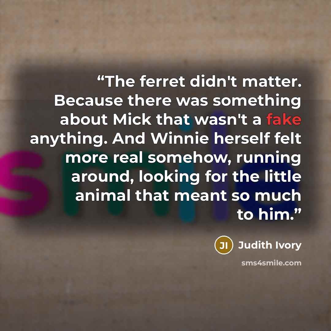 “The ferret didn't matter. Because there was something about Mick that wasn't a fake anything. And Winnie herself felt more real somehow, running around, looking for the little animal that meant so much to him.” quote by Judith Ivory