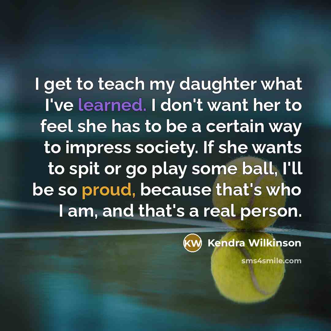 “I get to teach my daughter what I've learned. I don't want her to feel she has to be a certain way to impress society. If she wants to spit or go play some ball, I'll be so proud, because that's who I am, and that's a real person.” quote by Kendra Wilkinson