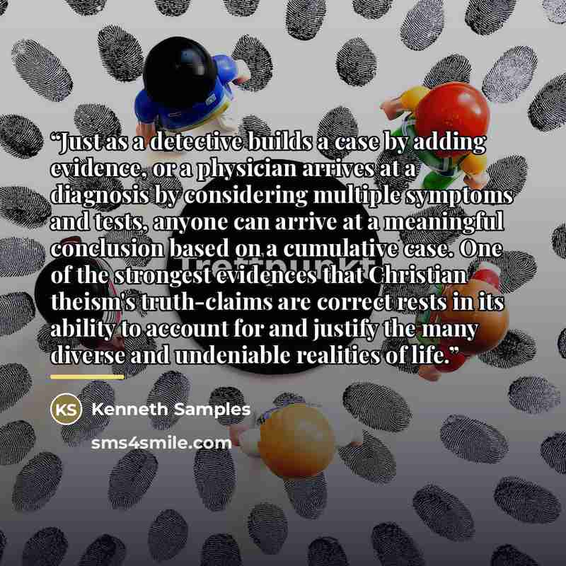 “Just as a detective builds a case by adding evidence, or a physician arrives at a diagnosis by considering multiple symptoms and tests, anyone can arrive at a meaningful conclusion based on a cumulative case. One of the strongest evidences that Christian theism's truth-claims are correct rests in…” quote by Kenneth Samples