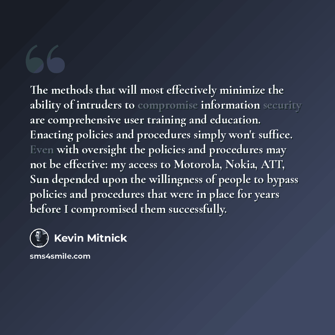 “The methods that will most effectively minimize the ability of intruders to compromise information security are comprehensive user training and education. Enacting policies and procedures simply won't suffice. Even with oversight the policies and procedures may not be effective: my access to…” quote by Kevin Mitnick