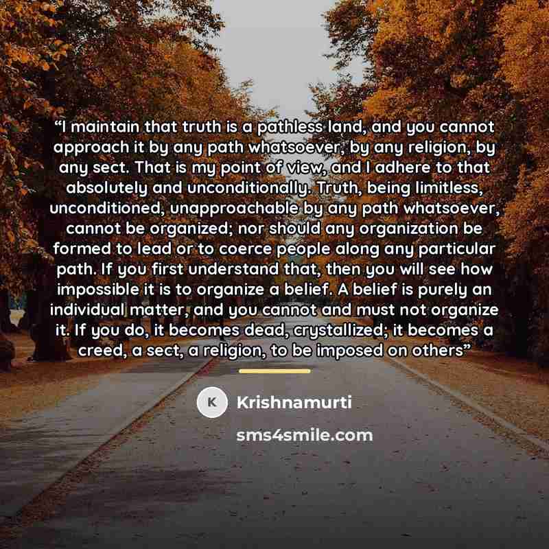 “I maintain that truth is a pathless land, and you cannot approach it by any path whatsoever, by any religion, by any sect. That is my point of view, and I adhere to that absolutely and unconditionally. Truth, being limitless, unconditioned, unapproachable by any path whatsoever, cannot be…” quote by Krishnamurti