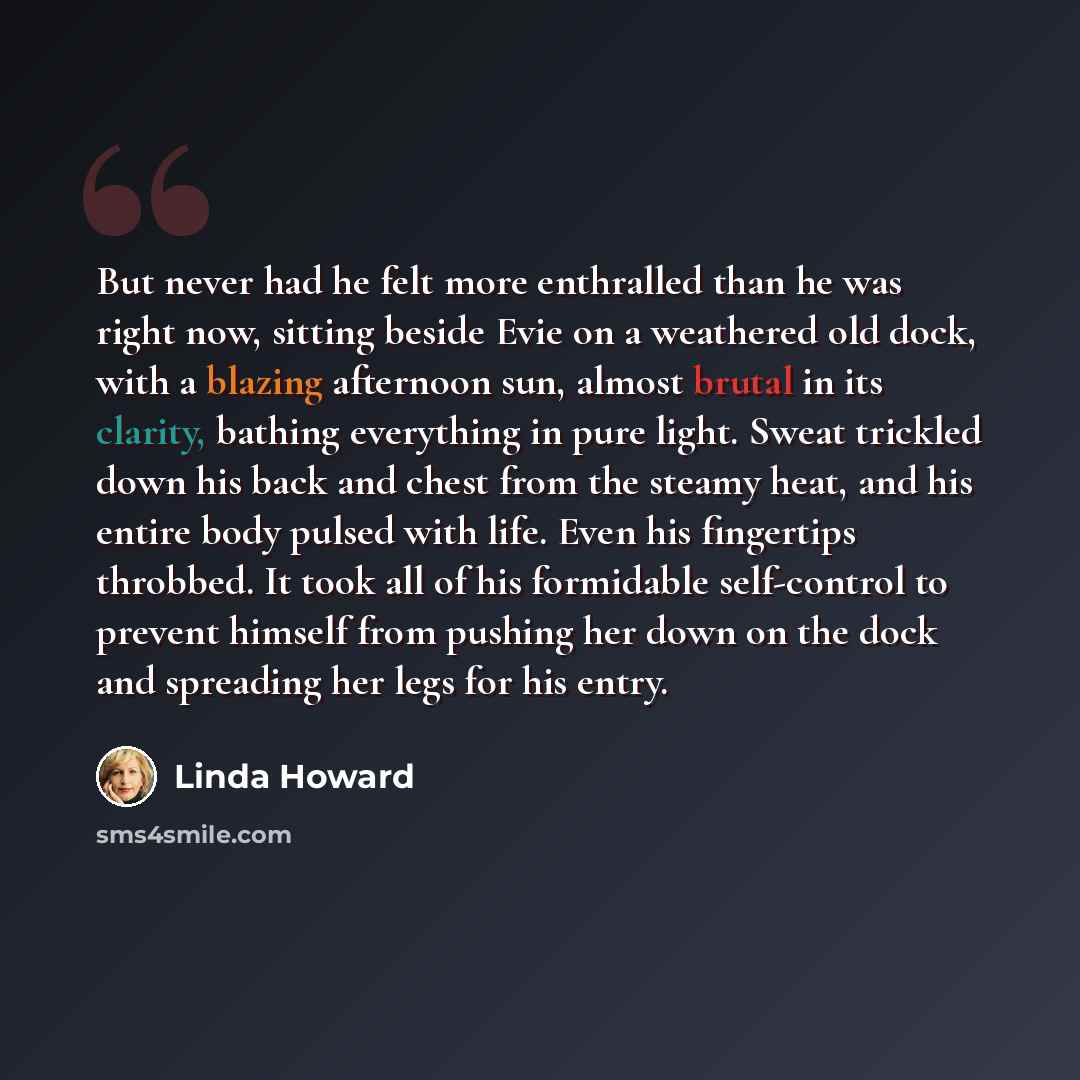 “But never had he felt more enthralled than he was right now, sitting beside Evie on a weathered old dock, with a blazing afternoon sun, almost brutal in its clarity, bathing everything in pure light. Sweat trickled down his back and chest from the steamy heat, and his entire body pulsed with life…” quote by Linda Howard
