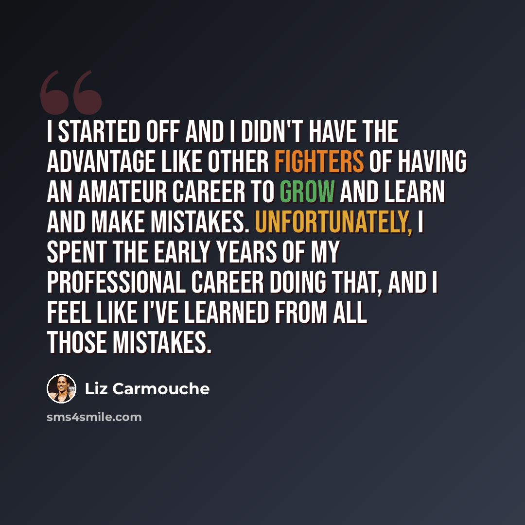 “I started off and I didn't have the advantage like other fighters of having an amateur career to grow and learn and make mistakes. Unfortunately, I spent the early years of my professional career doing that, and I feel like I've learned from all those mistakes.” quote by Liz Carmouche