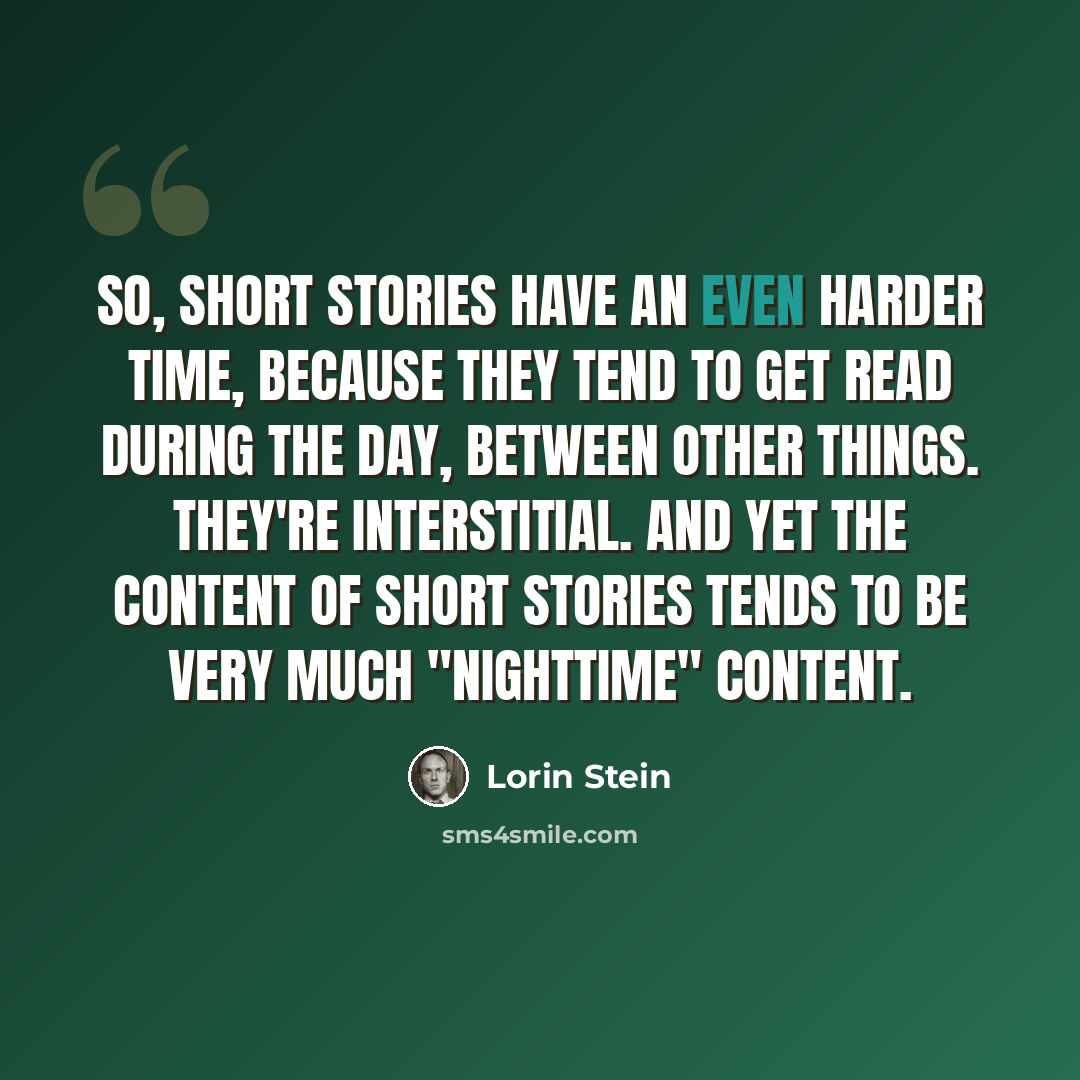 “So, short stories have an even harder time, because they tend to get read during the day, between other things. They're interstitial. And yet the content of short stories tends to be very much "nighttime" content.” quote by Lorin Stein