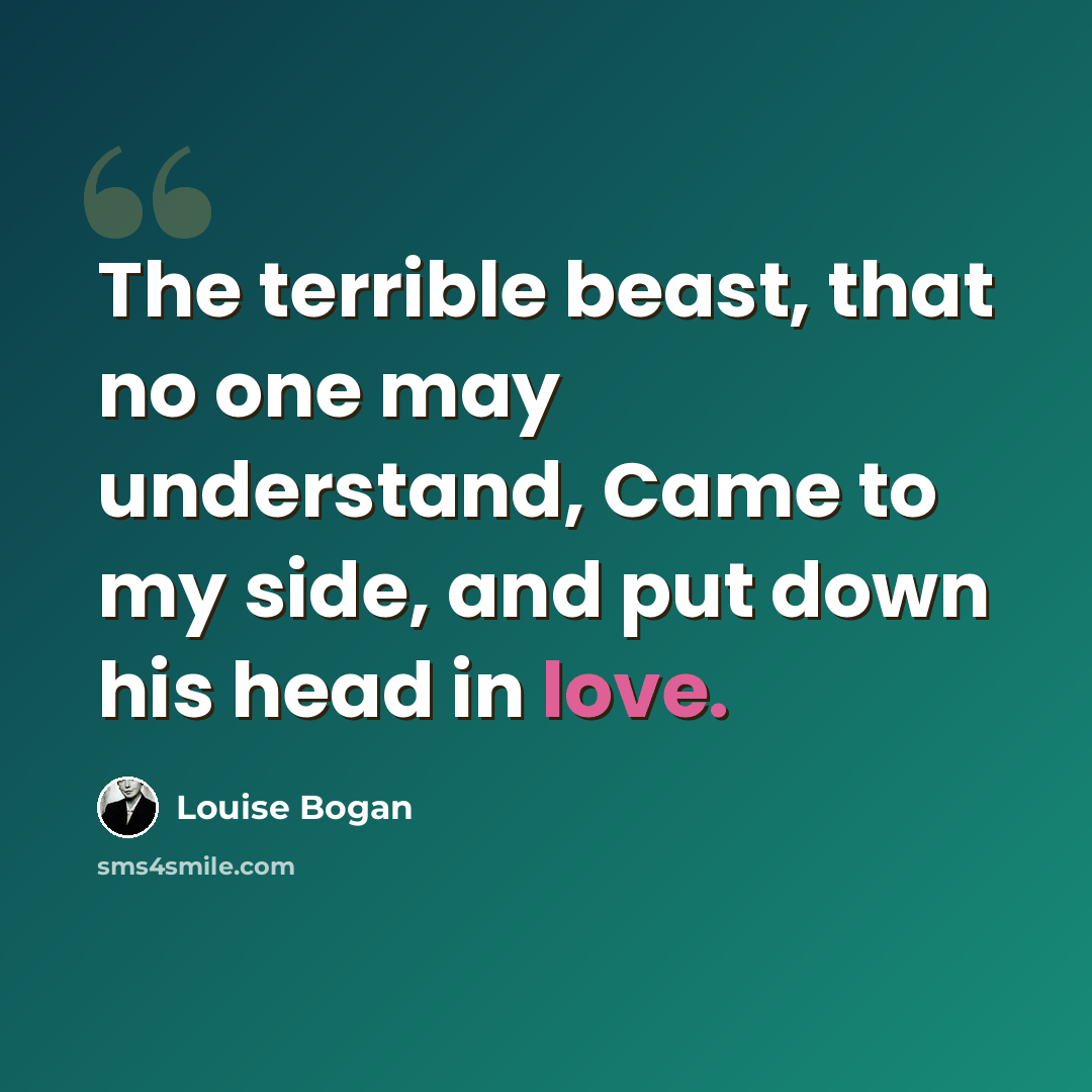 “The terrible beast, that no one may understand, Came to my side, and put down his head in love.” quote by Louise Bogan