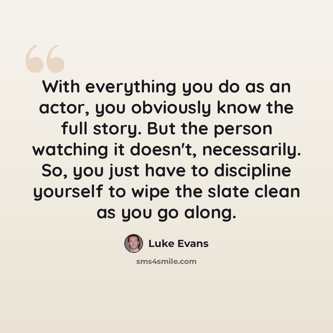 “With everything you do as an actor, you obviously know the full story. But the person watching it doesn't, necessarily. So, you just have to discipline yourself to wipe the slate clean as you go along.” quote by Luke Evans