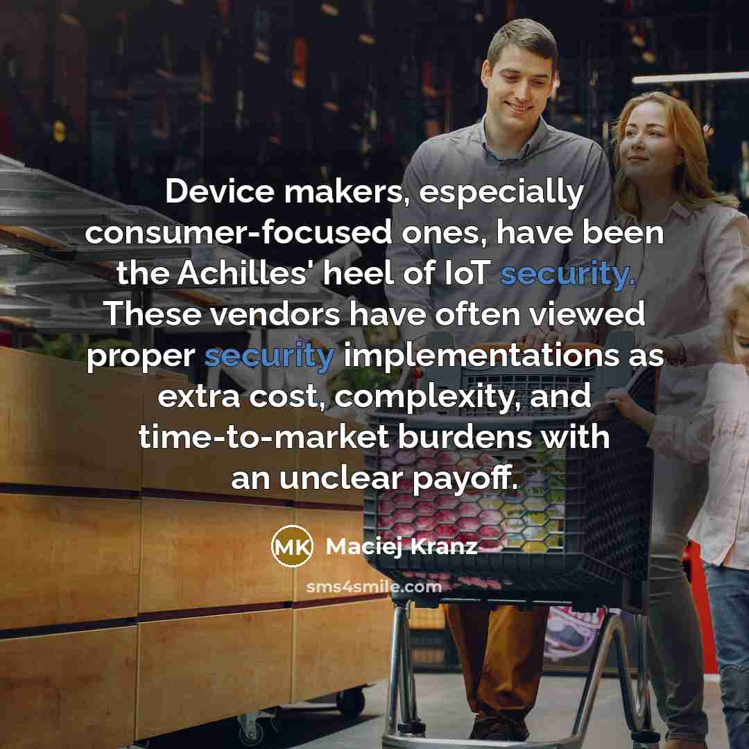 “Device makers, especially consumer-focused ones, have been the Achilles' heel of IoT security. These vendors have often viewed proper security implementations as extra cost, complexity, and time-to-market burdens with an unclear payoff.” quote by Maciej Kranz