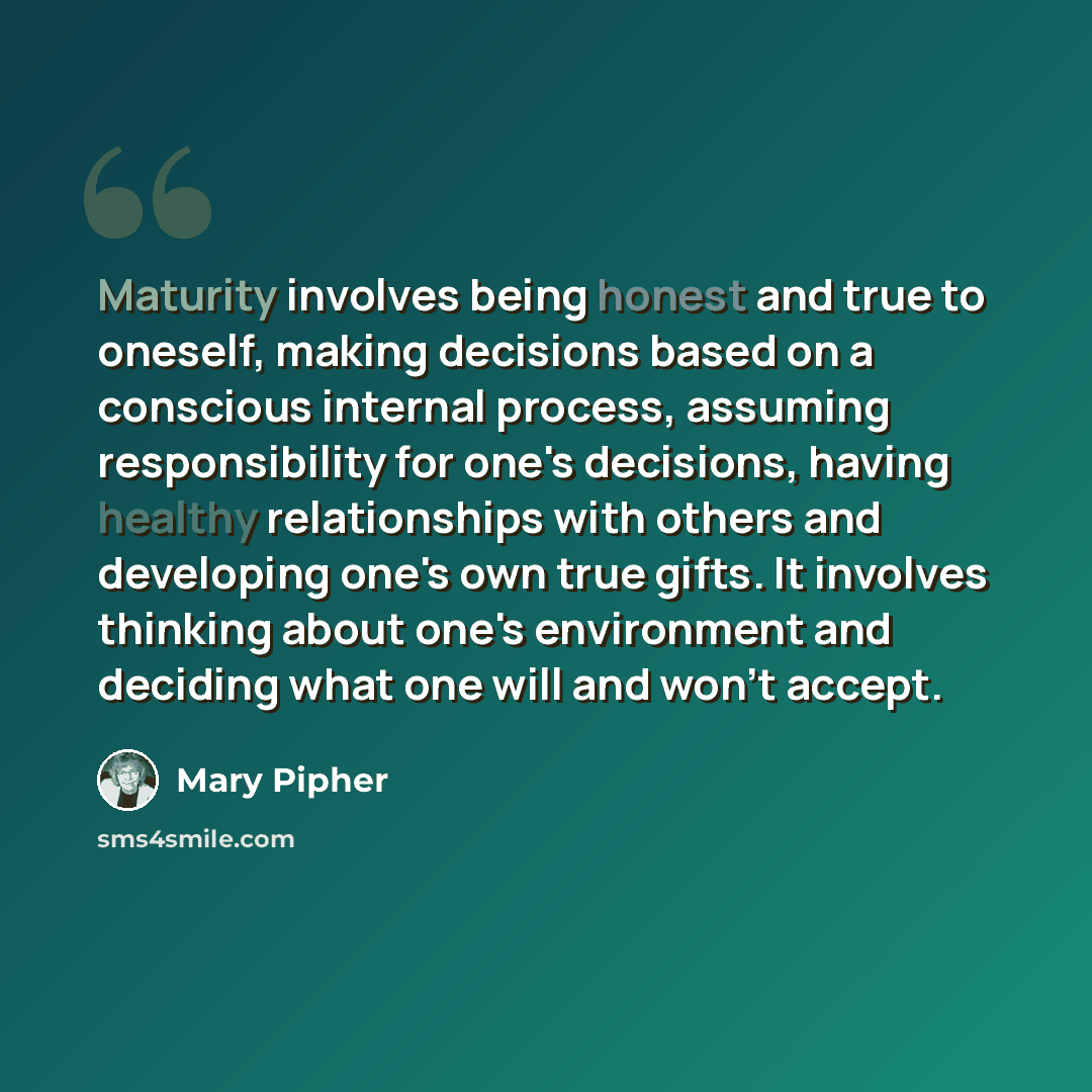 “Maturity involves being honest and true to oneself, making decisions based on a conscious internal process, assuming responsibility for one's decisions, having healthy relationships with others and developing one's own true gifts. It involves thinking about one's environment and deciding what one…” quote by Mary Pipher