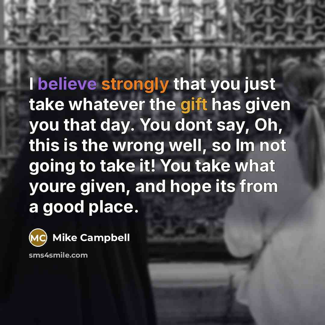 “I believe strongly that you just take whatever the gift has given you that day. You dont say, Oh, this is the wrong well, so Im not going to take it! You take what youre given, and hope its from a good place.” quote by Mike Campbell