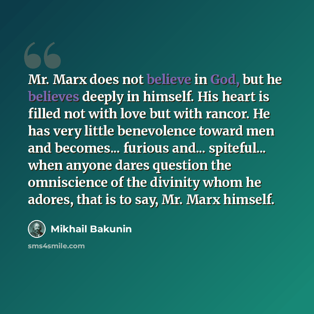 “Mr. Marx does not believe in God, but he believes deeply in himself. His heart is filled not with love but with rancor. He has very little benevolence toward men and becomes... furious and... spiteful... when anyone dares question the omniscience of the divinity whom he adores, that is to say, Mr…” quote by Mikhail Bakunin