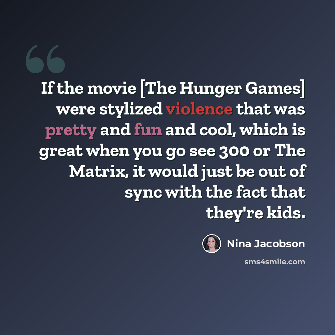 “If the movie [The Hunger Games] were stylized violence that was pretty and fun and cool, which is great when you go see 300 or The Matrix, it would just be out of sync with the fact that they're kids.” quote by Nina Jacobson