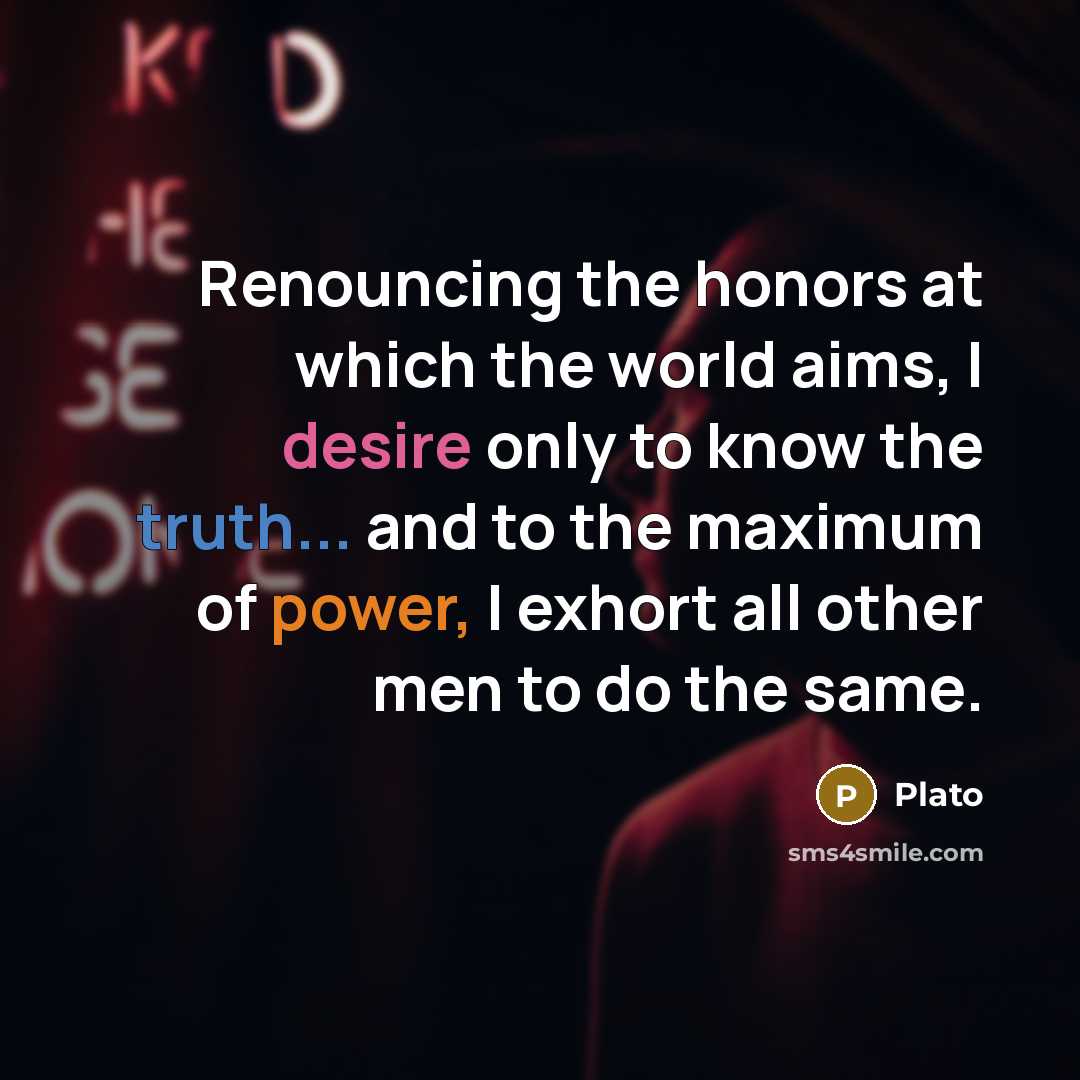 “Renouncing the honors at which the world aims, I desire only to know the truth... and to the maximum of power, I exhort all other men to do the same.” quote by Plato