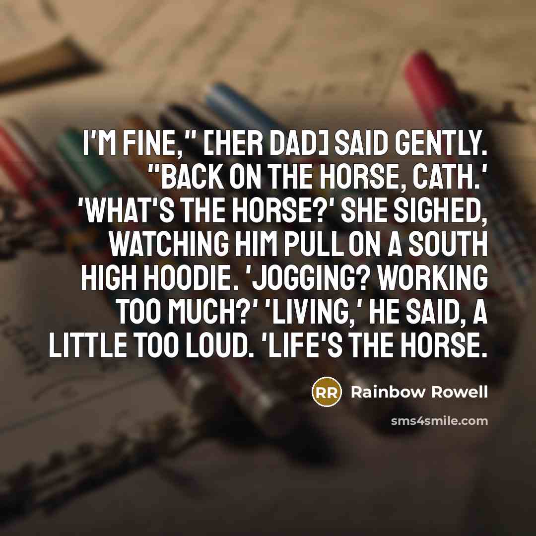 “I'm fine," [her dad] said gently. "Back on the horse, Cath.' 'What's the horse?' she sighed, watching him pull on a South High hoodie. 'Jogging? Working too much?' 'Living,' he said, a little too loud. 'Life's the horse.” quote by Rainbow Rowell
