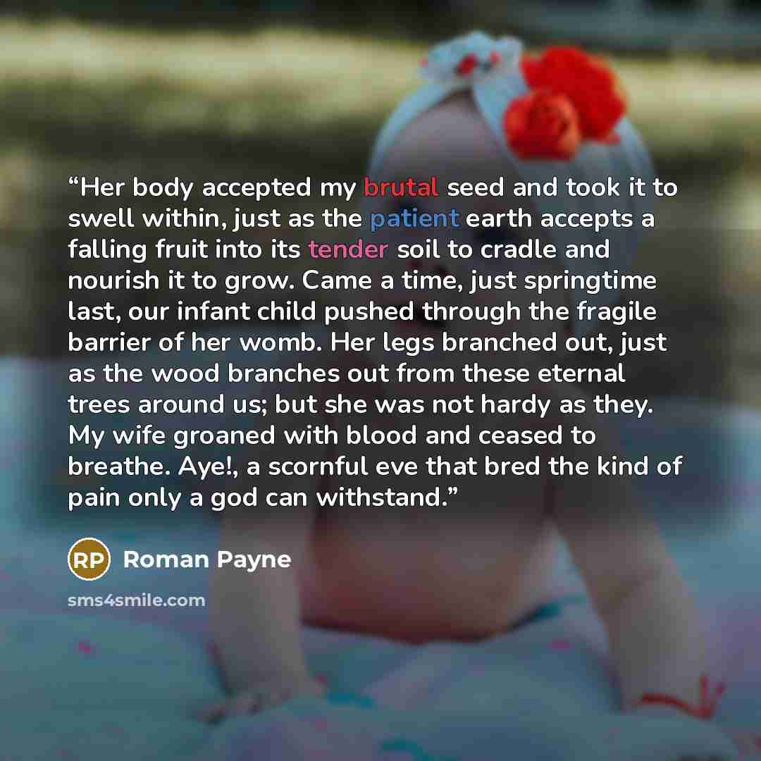 “Her body accepted my brutal seed and took it to swell within, just as the patient earth accepts a falling fruit into its tender soil to cradle and nourish it to grow. Came a time, just springtime last, our infant child pushed through the fragile barrier of her womb. Her legs branched out, just as…” quote by Roman Payne