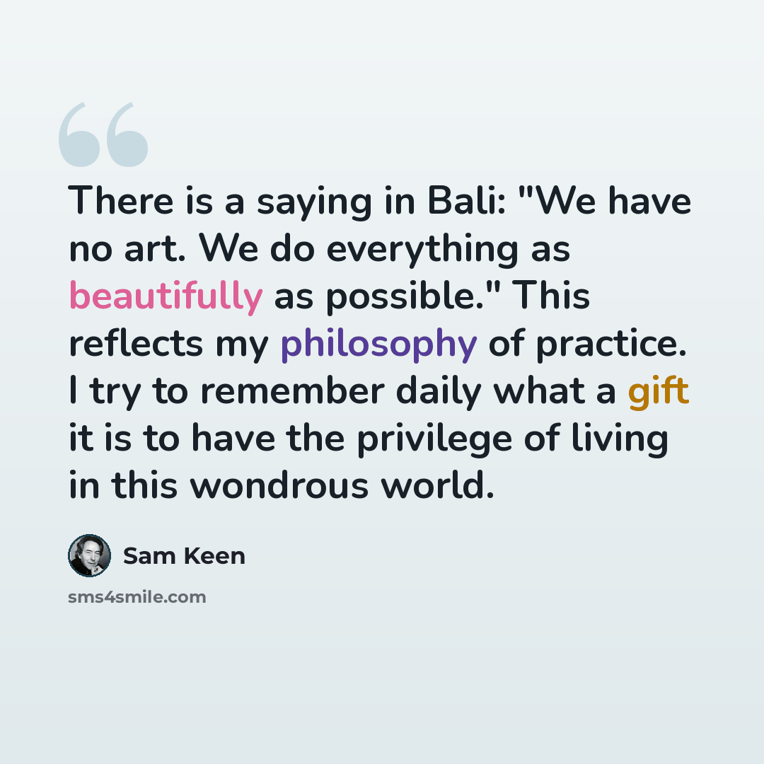 “There is a saying in Bali: "We have no art. We do everything as beautifully as possible." This reflects my philosophy of practice. I try to remember daily what a gift it is to have the privilege of living in this wondrous world.” quote by Sam Keen