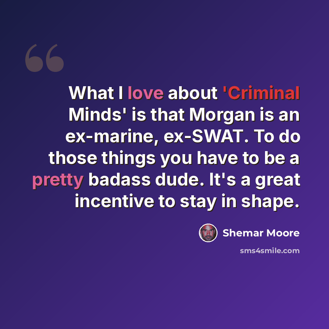 “What I love about 'Criminal Minds' is that Morgan is an ex-marine, ex-SWAT. To do those things you have to be a pretty badass dude. It's a great incentive to stay in shape.” quote by Shemar Moore