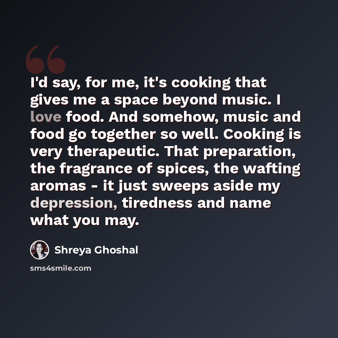 “I'd say, for me, it's cooking that gives me a space beyond music. I love food. And somehow, music and food go together so well. Cooking is very therapeutic. That preparation, the fragrance of spices, the wafting aromas - it just sweeps aside my depression, tiredness and name what you may.” quote by Shreya Ghoshal
