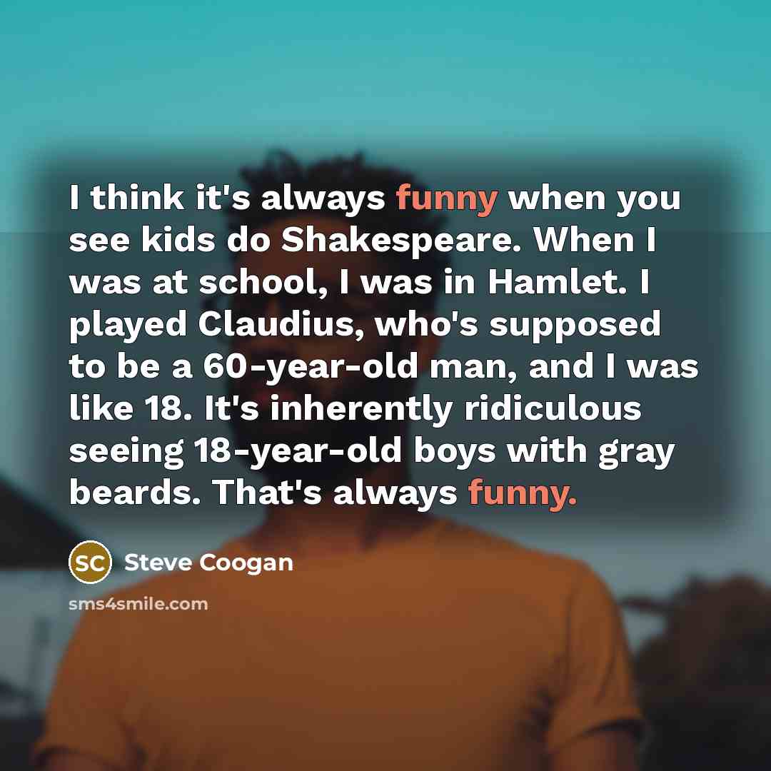 “I think it's always funny when you see kids do Shakespeare. When I was at school, I was in Hamlet. I played Claudius, who's supposed to be a 60-year-old man, and I was like 18. It's inherently ridiculous seeing 18-year-old boys with gray beards. That's always funny.” quote by Steve Coogan