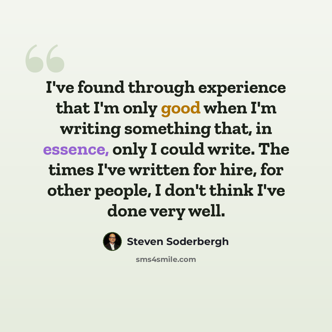 “I've found through experience that I'm only good when I'm writing something that, in essence, only I could write. The times I've written for hire, for other people, I don't think I've done very well.” quote by Steven Soderbergh