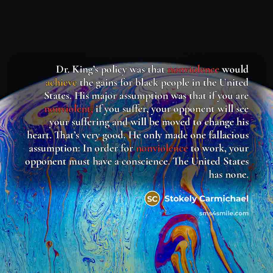 “Dr. King’s policy was that nonviolence would achieve the gains for black people in the United States. His major assumption was that if you are nonviolent, if you suffer, your opponent will see your suffering and will be moved to change his heart. That’s very good. He only made one fallacious…” quote by Stokely Carmichael