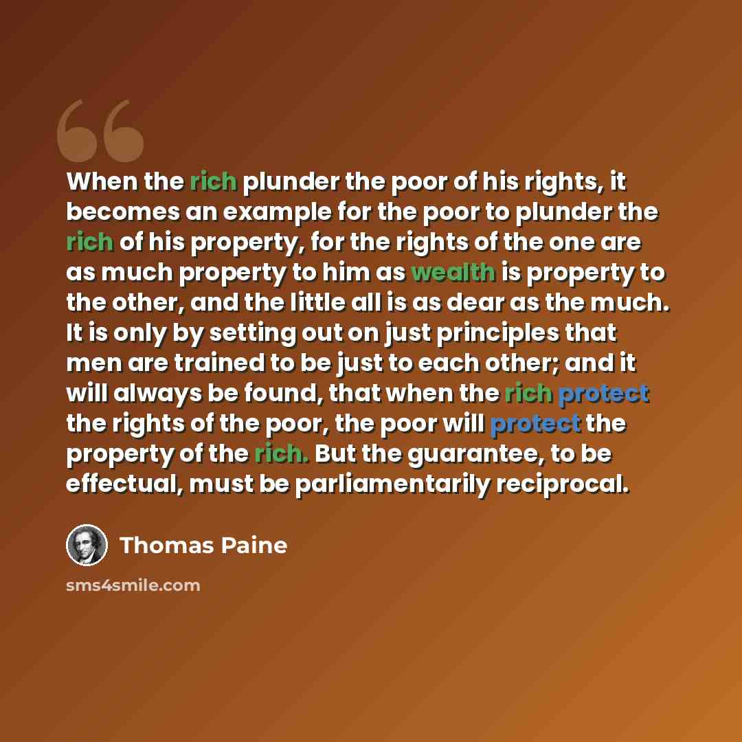 “When the rich plunder the poor of his rights, it becomes an example for the poor to plunder the rich of his property, for the rights of the one are as much property to him as wealth is property to the other, and the little all is as dear as the much. It is only by setting out on just principles…” quote by Thomas Paine